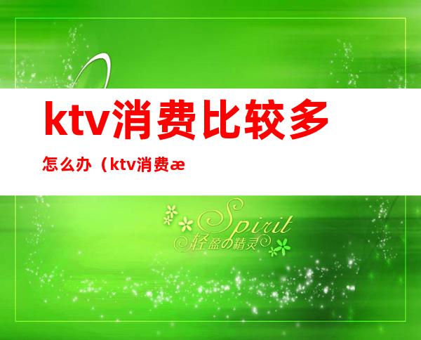 ktv消费比较多怎么办（ktv消费比较多怎么办）