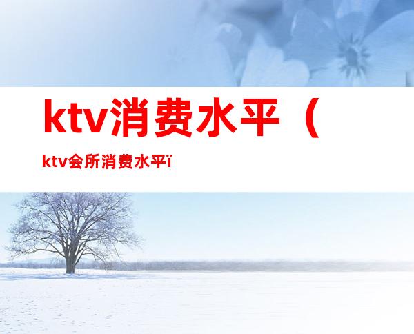 ktv消费水平（ktv会所消费水平）