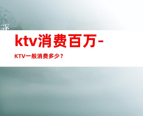 ktv消费百万-KTV一般消费多少？