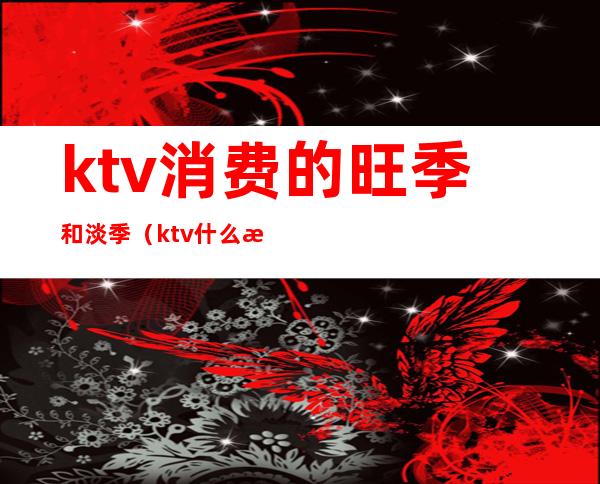 ktv消费的旺季和淡季（ktv什么时候是淡季）