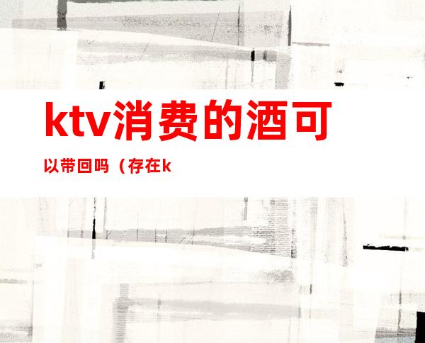 ktv消费的酒可以带回吗（存在ktv的酒不消费能带回家吗）