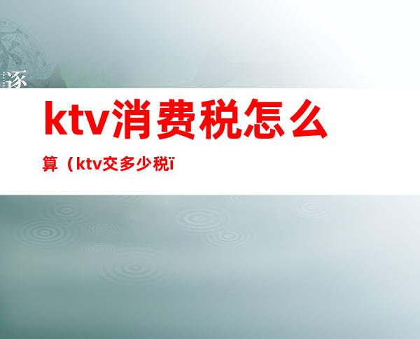 ktv消费税怎么算（ktv交多少税）