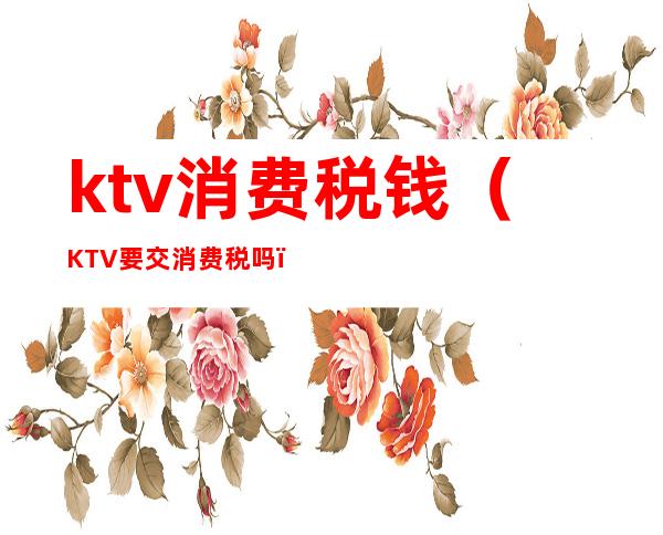 ktv消费税钱（KTV要交消费税吗）