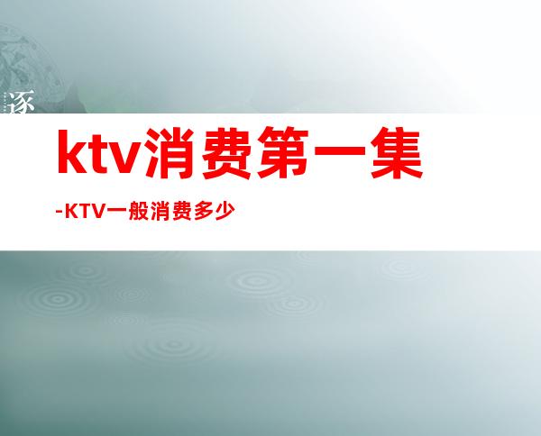 ktv消费第一集-KTV一般消费多少？