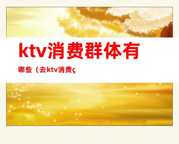 ktv消费群体有哪些（去ktv消费的都是什么人）