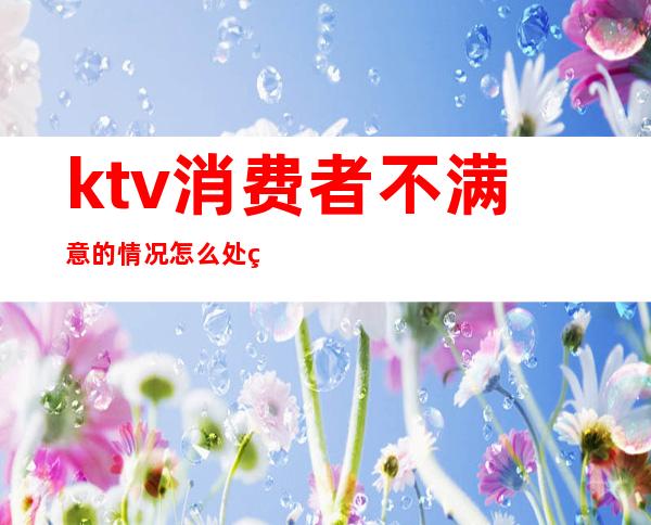 ktv消费者不满意的情况怎么处理（ktv服务态度差怎么办）