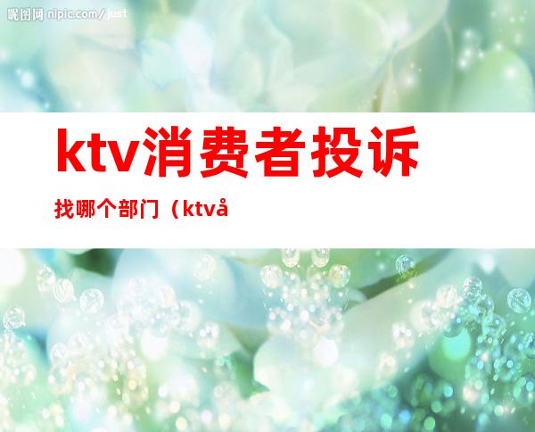 ktv消费者投诉找哪个部门（ktv噪音投诉找哪个部门）