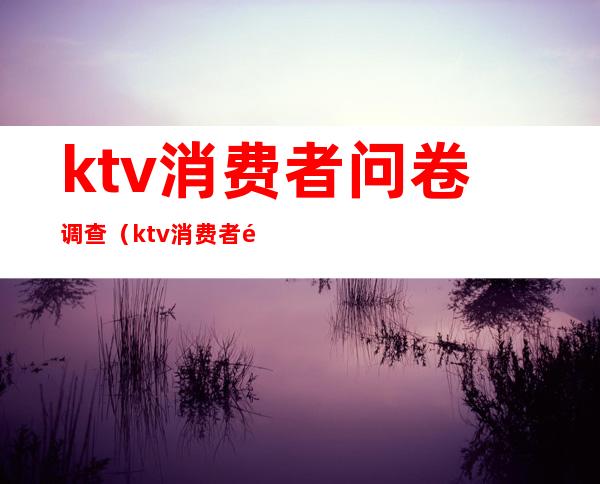 ktv消费者问卷调查（ktv消费者问卷调查报告）