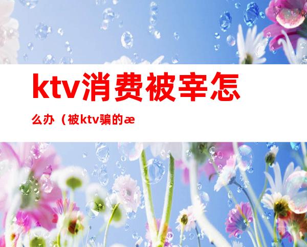 ktv消费被宰怎么办（被ktv骗的怎么处理）