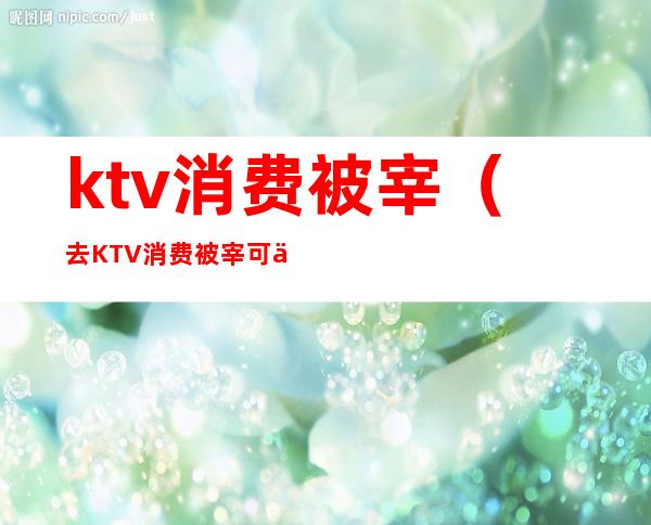 ktv消费被宰（去KTV消费被宰可以报警么）