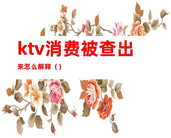 ktv消费被查出来怎么解释（）