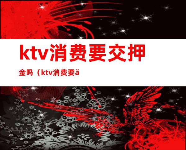 ktv消费要交押金吗（ktv消费要交押金吗合法吗）