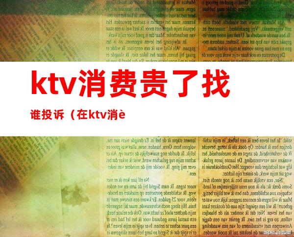 ktv消费贵了找谁投诉（在ktv消费不合理收费怎么投诉）