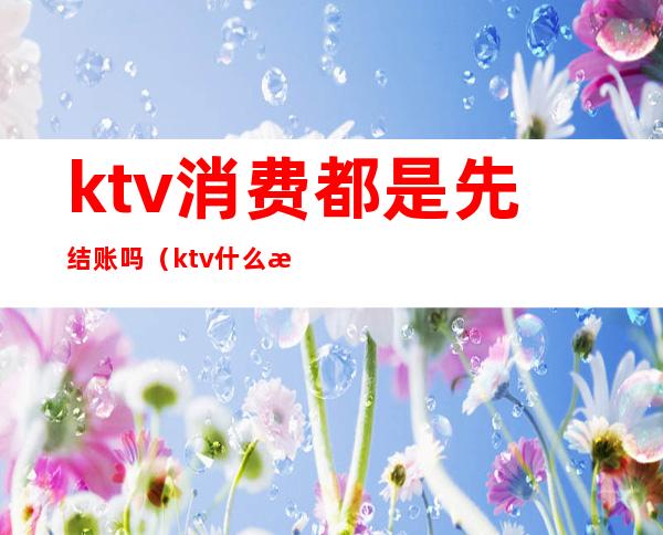 ktv消费都是先结账吗（ktv什么时候结账）