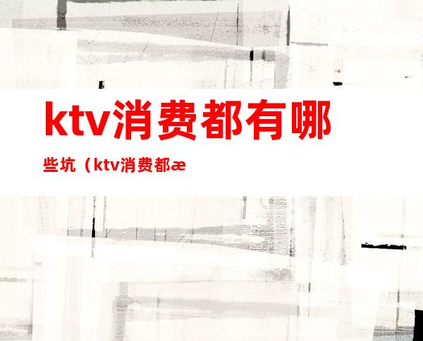 ktv消费都有哪些坑（ktv消费都有哪些坑啊）