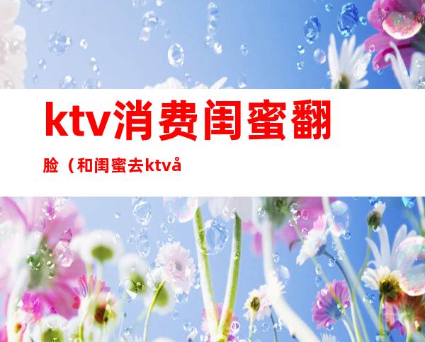 ktv消费闺蜜翻脸（和闺蜜去ktv唱歌）