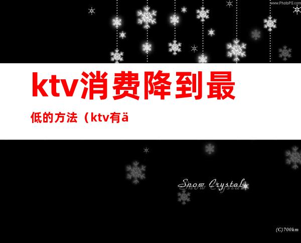 ktv消费降到最低的方法（ktv有低消和什么消费）