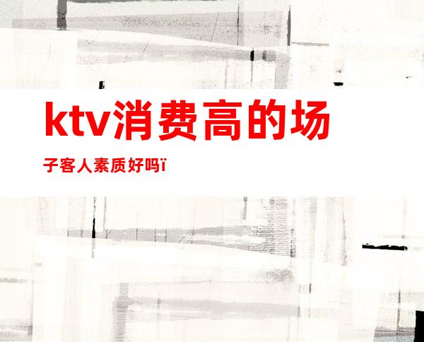 ktv消费高的场子客人素质好吗（KTV消费高吗）