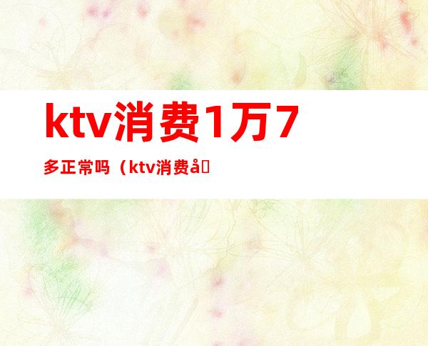 ktv消费1万7多正常吗（ktv消费八千多正常吗）