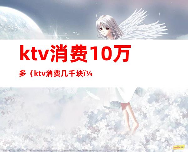 ktv消费10万多（ktv消费几千块）