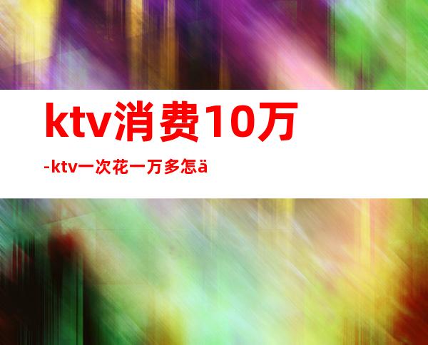 ktv消费10万-ktv一次花一万多怎么花的