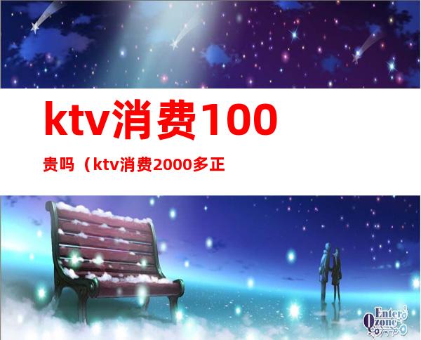 ktv消费100贵吗（ktv消费2000多正常么）