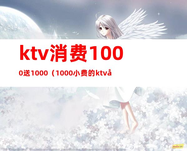 ktv消费1000送1000（1000小费的ktv可以做哪些事）