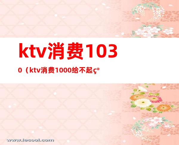 ktv消费1030（ktv消费1000给不起算诈骗吗）