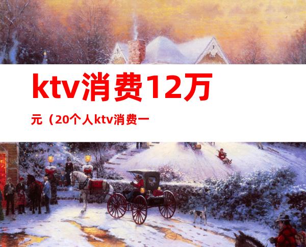 ktv消费12万元（20个人ktv消费一般多少钱）