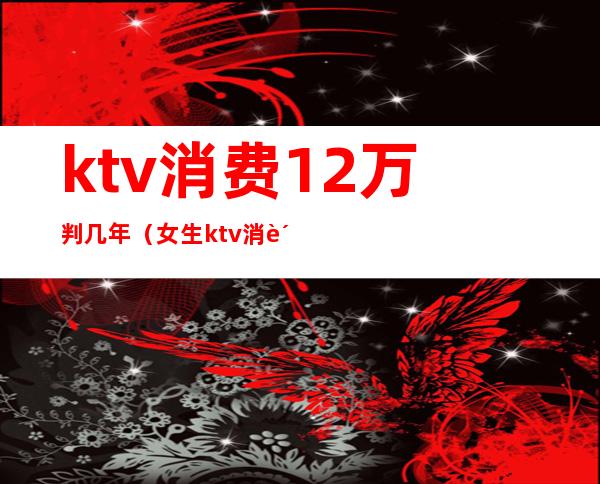 ktv消费12万判几年（女生ktv消费12万）