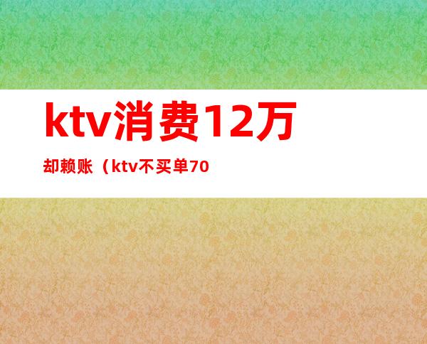 ktv消费12万却赖账（ktv不买单7000块走了）