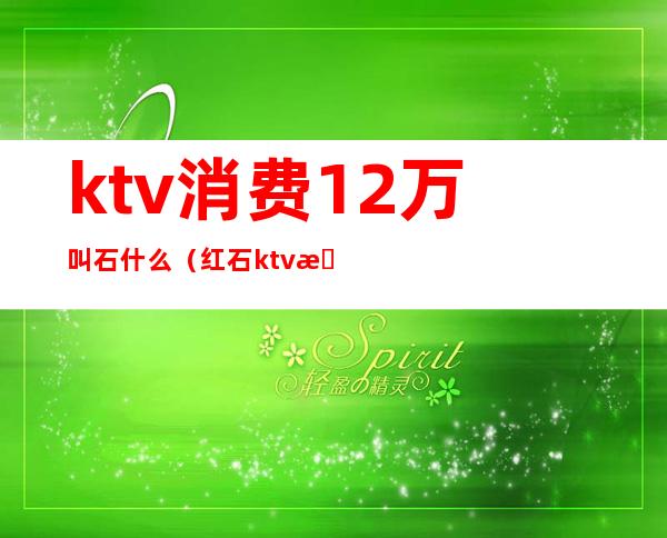 ktv消费12万叫石什么（红石ktv是几百的）