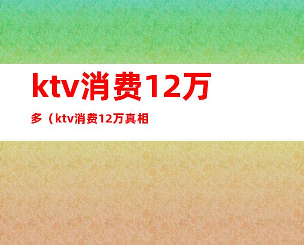 ktv消费12万多（ktv消费12万真相）