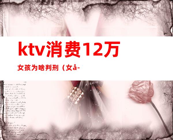 ktv消费12万女孩为啥判刑（女子ktv消费12万）