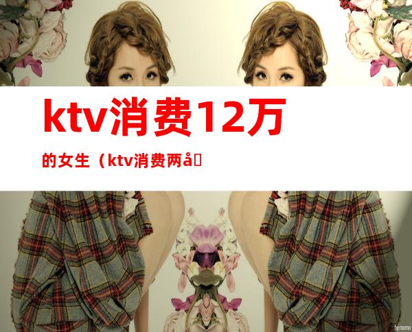 ktv消费12万的女生（ktv消费两千）