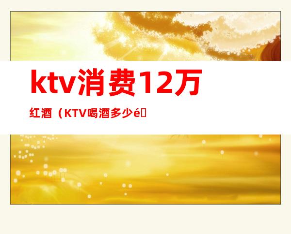 ktv消费12万红酒（KTV喝酒多少钱）