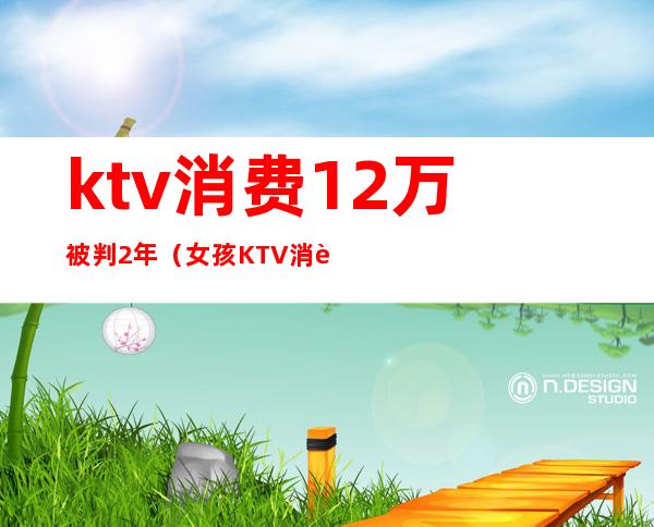 ktv消费12万被判2年（女孩KTV消费12万）