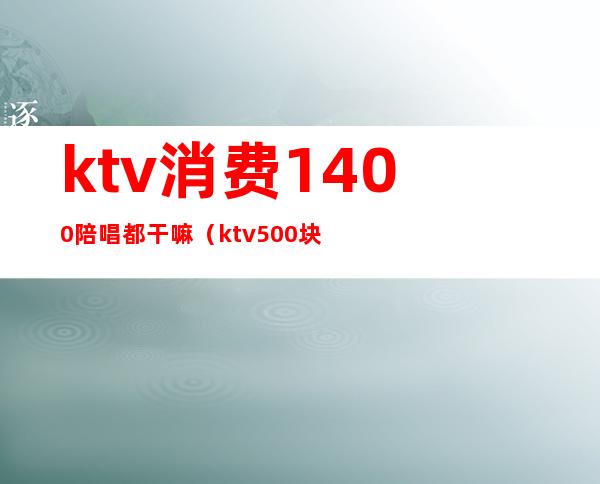 ktv消费1400陪唱都干嘛（ktv500块陪唱的都什么服务）