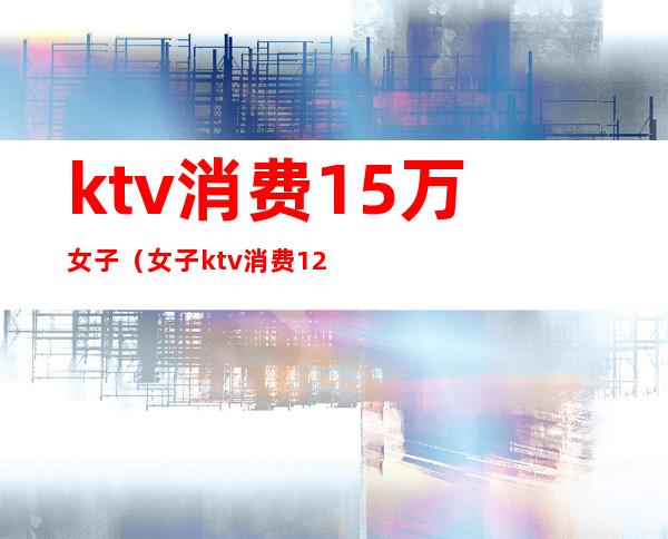 ktv消费15万女子（女子ktv消费12万）