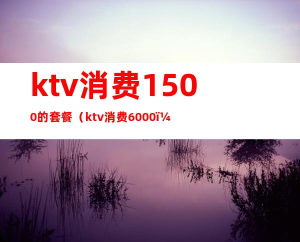 ktv消费1500的套餐（ktv消费6000）