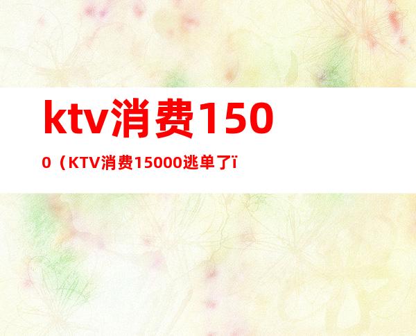 ktv消费1500（KTV消费15000逃单了）