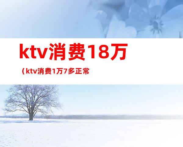 ktv消费18万（ktv消费1万7多正常吗）