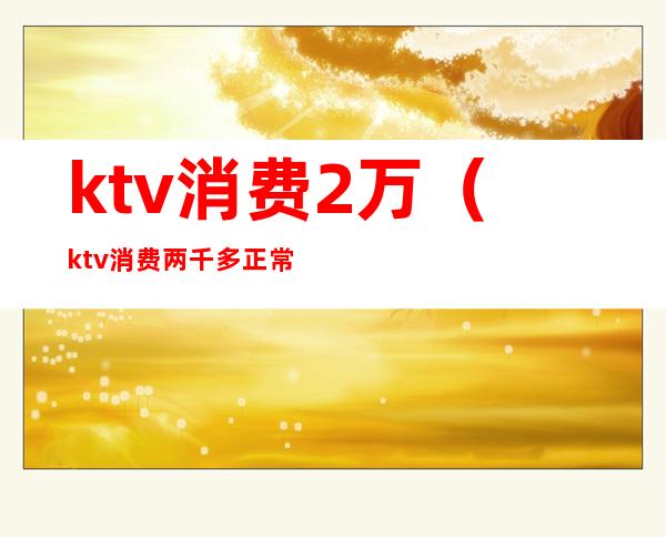 ktv消费2万（ktv消费两千多正常吗）