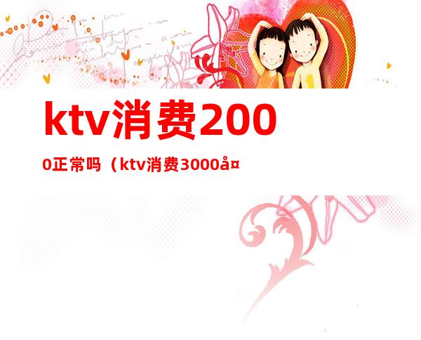 ktv消费2000正常吗（ktv消费3000多正常吗）