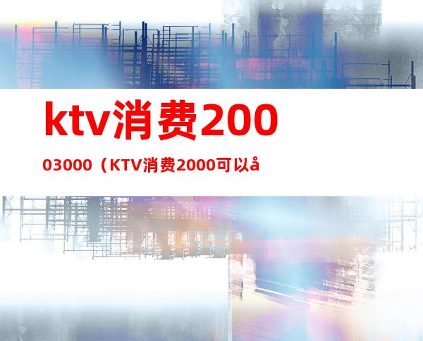 ktv消费2000+3000（KTV消费2000可以做哪些事）