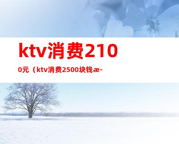 ktv消费2100元（ktv消费2500块钱正常吗）