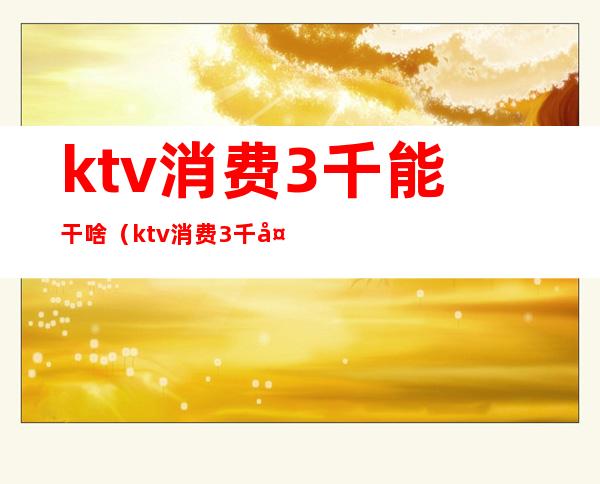 ktv消费3千能干啥（ktv消费3千多算多吗）