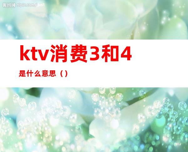 ktv消费3和4是什么意思（）