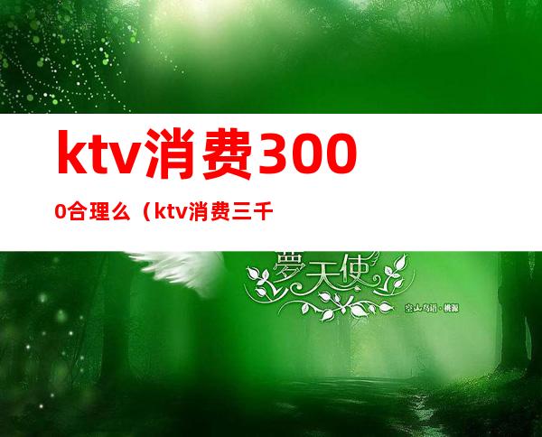 ktv消费3000合理么（ktv消费三千多正常吗）