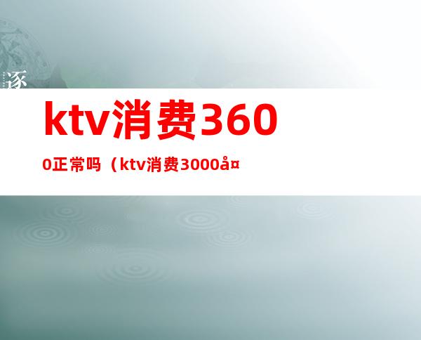 ktv消费3600正常吗（ktv消费3000多正常吗）